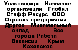 Упаковщица › Название организации ­ Глобал Стафф Ресурс, ООО › Отрасль предприятия ­ Другое › Минимальный оклад ­ 35 000 - Все города Работа » Вакансии   . Крым,Каховское